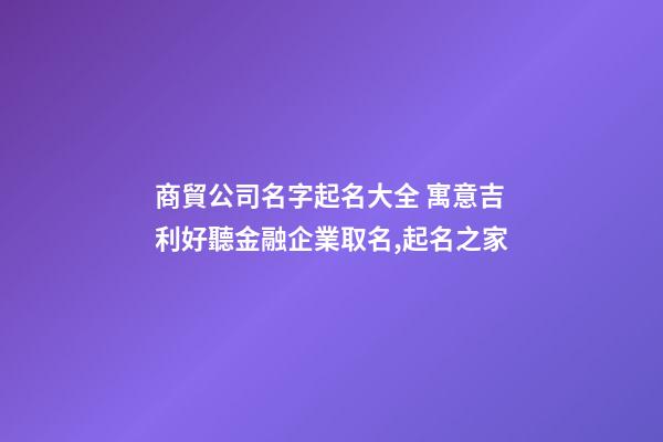 商貿公司名字起名大全 寓意吉利好聽金融企業取名,起名之家-第1張-公司起名-玄機派